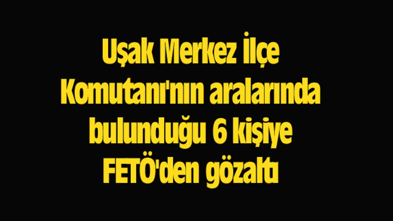 Uşak Merkez İlçe Komutanı'nın aralarında bulunduğu 6 kişiye FETÖ'den gözaltı