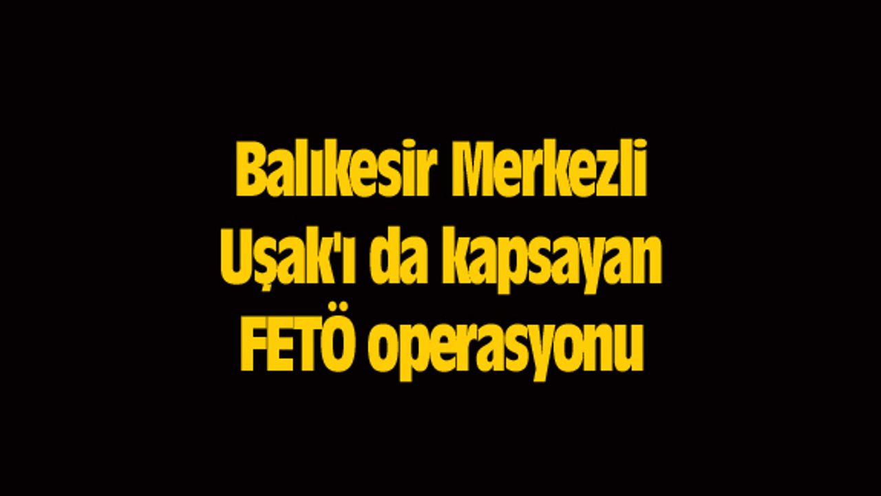 Balıkesir Merkezli Uşak'ı da kapsayan FETÖ operasyonu