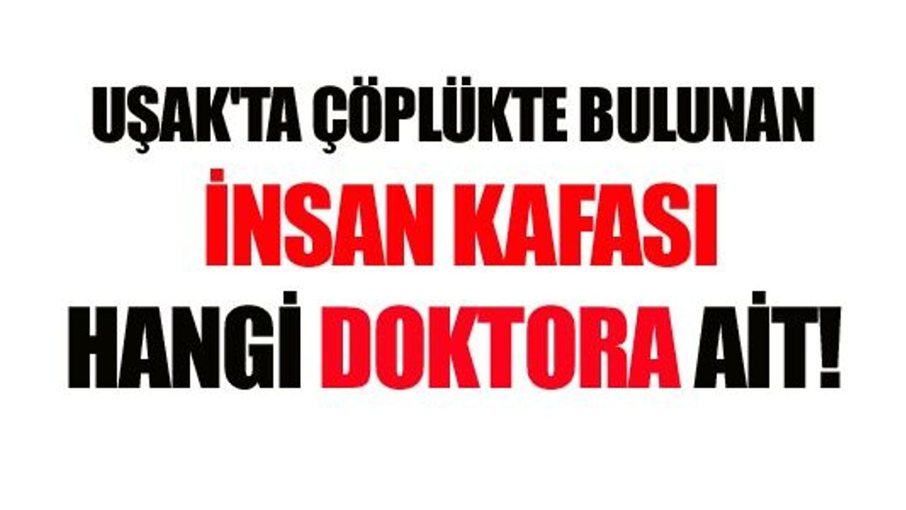 UŞAK'TA ÇÖPLÜKTE BULUNAN İNSAN KAFASI HANGİ DOKTORA AİT!