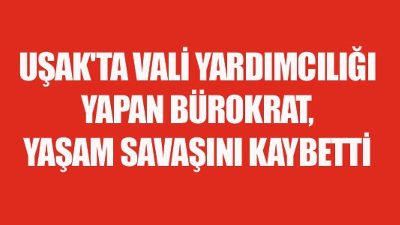 UŞAK'TA VALİ YARDIMCILIĞI YAPAN BÜROKRAT, YAŞAM SAVAŞINI KAYBETTİ
