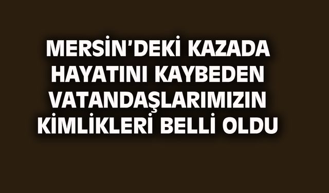 Mersin'deki kazada hayatını kaybeden vatandaşlarımızın kimlikleri belli oldu
